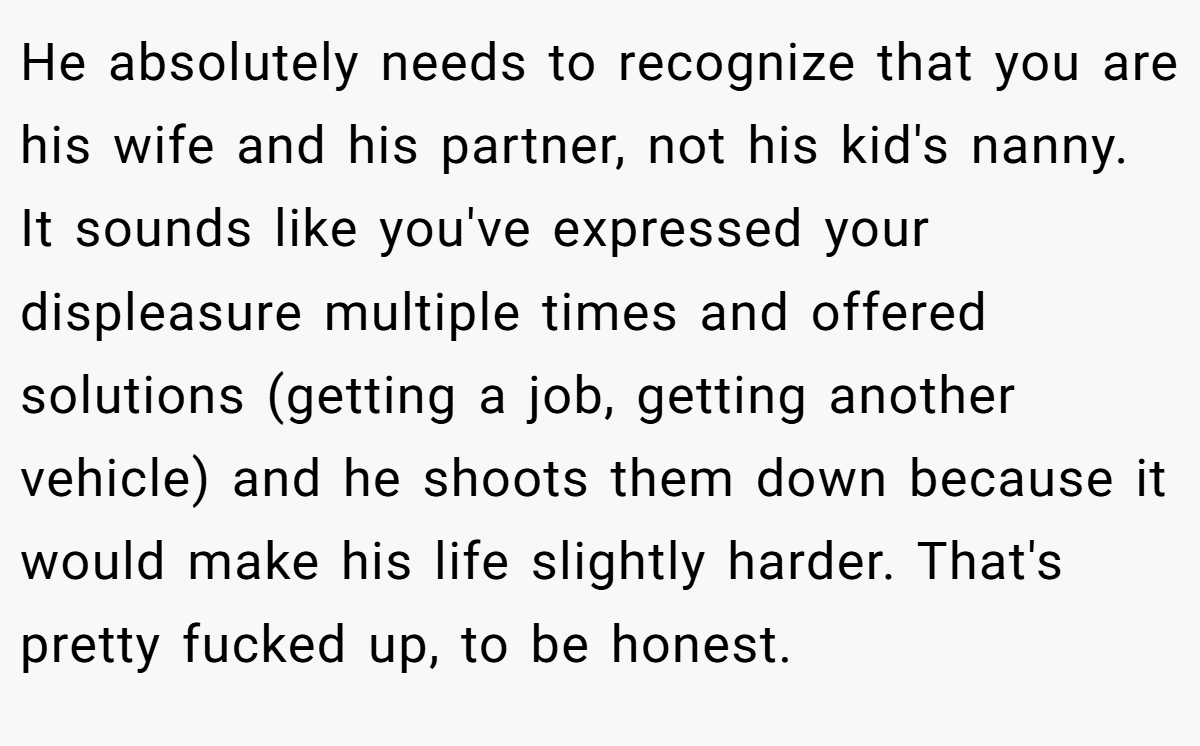 He absolutely needs to recognize that you are his wife and his partner, not his kid's nanny. It sounds like you've expressed your displeasure multiple times and offered solutions (getting a job, getting another vehicle) and he shoots them down because it would make his life slightly harder. That's pretty fucked up, to be honest.
