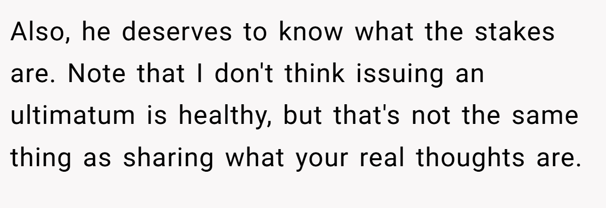 Also, he deserves to know what the stakes are. Note that I don't think issuing an ultimatum is healthy, but that's not the same thing as sharing what your real thoughts are.