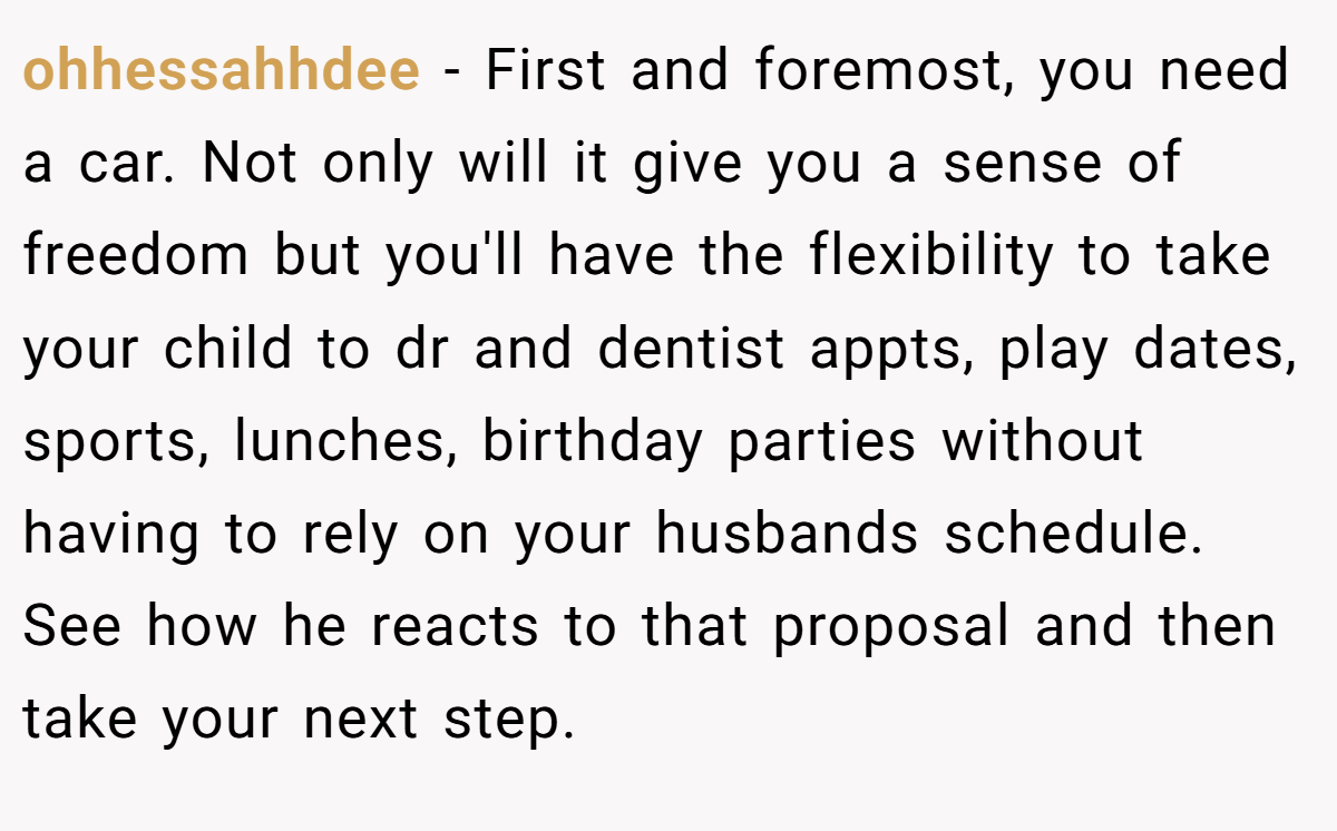 ohhessahhdee − First and foremost, you need a car. Not only will it give you a sense of freedom but you'll have the flexibility to take your child to dr and dentist appts, play dates, sports, lunches, birthday parties without having to rely on your husbands schedule. See how he reacts to that proposal and then take your next step.