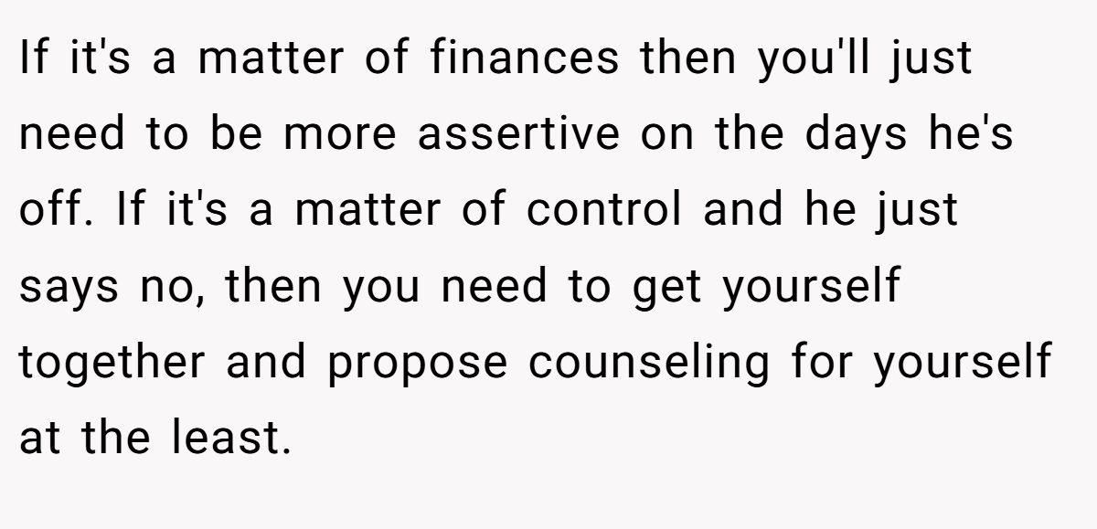 If it's a matter of finances then you'll just need to be more assertive on the days he's off. If it's a matter of control and he just says no, then you need to get yourself together and propose counseling for yourself at the least.