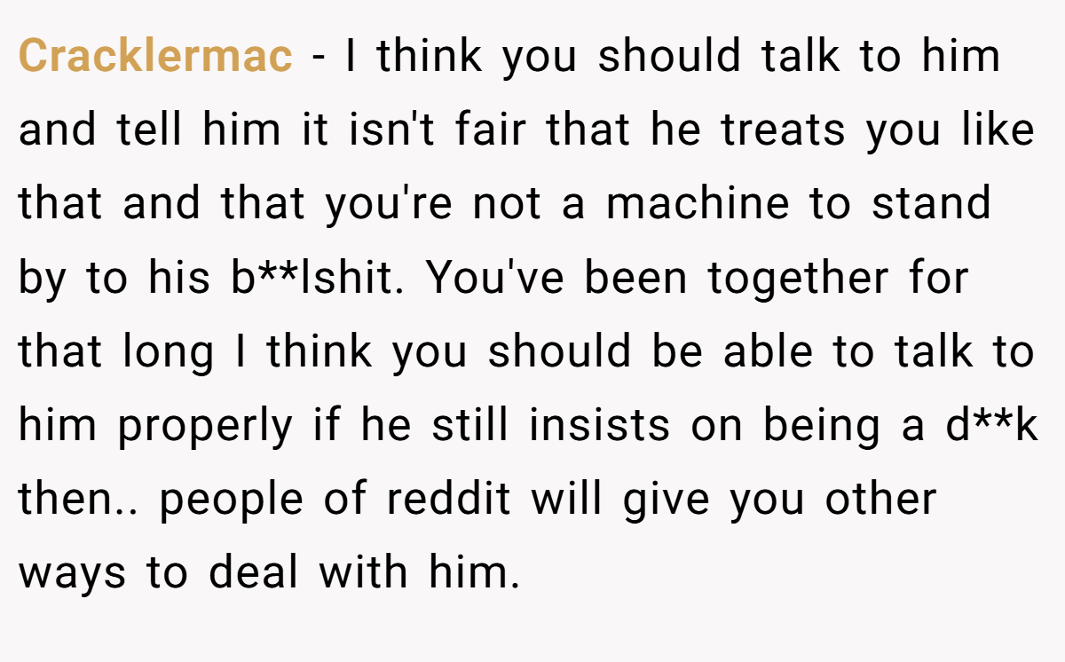 Cracklermac − I think you should talk to him and tell him it isn't fair that he treats you like that and that you're not a machine to stand by to his b**lshit. You've been together for that long I think you should be able to talk to him properly if he still insists on being a d**k then.. people of reddit will give you other ways to deal with him.