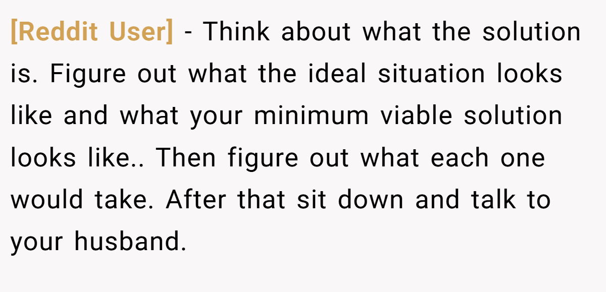 [Reddit User] − Think about what the solution is. Figure out what the ideal situation looks like and what your minimum viable solution looks like.. Then figure out what each one would take. After that sit down and talk to your husband.