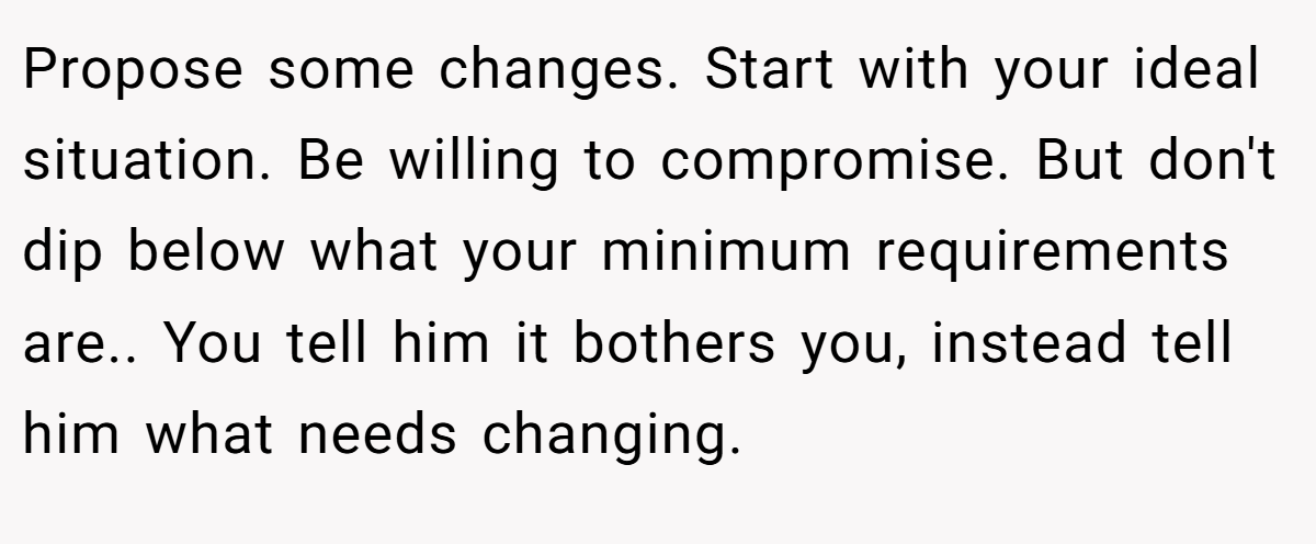 Propose some changes. Start with your ideal situation. Be willing to compromise. But don't dip below what your minimum requirements are.. You tell him it bothers you, instead tell him what needs changing.