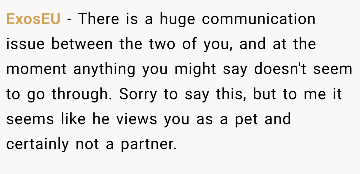 ExosEU − There is a huge communication issue between the two of you, and at the moment anything you might say doesn't seem to go through. Sorry to say this, but to me it seems like he views you as a pet and certainly not a partner.