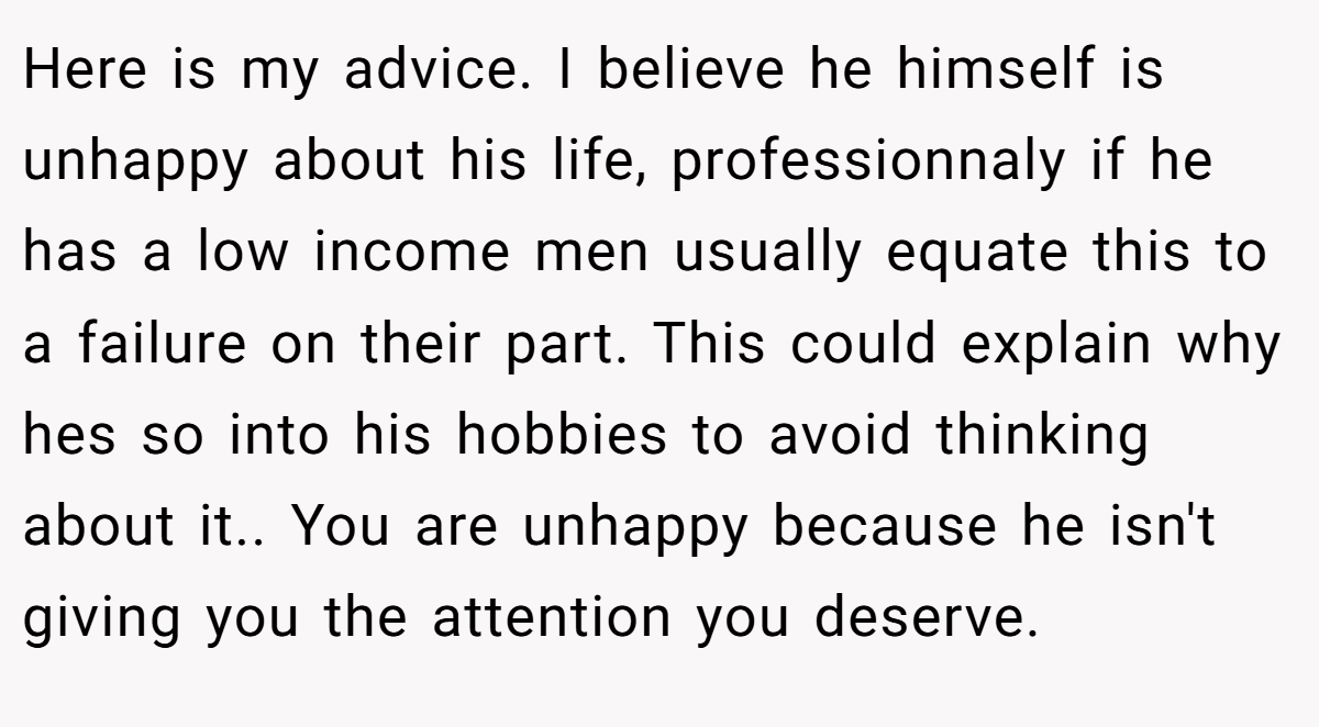Here is my advice. I believe he himself is unhappy about his life, professionnaly if he has a low income men usually equate this to a failure on their part. This could explain why hes so into his hobbies to avoid thinking about it.. You are unhappy because he isn't giving you the attention you deserve.
