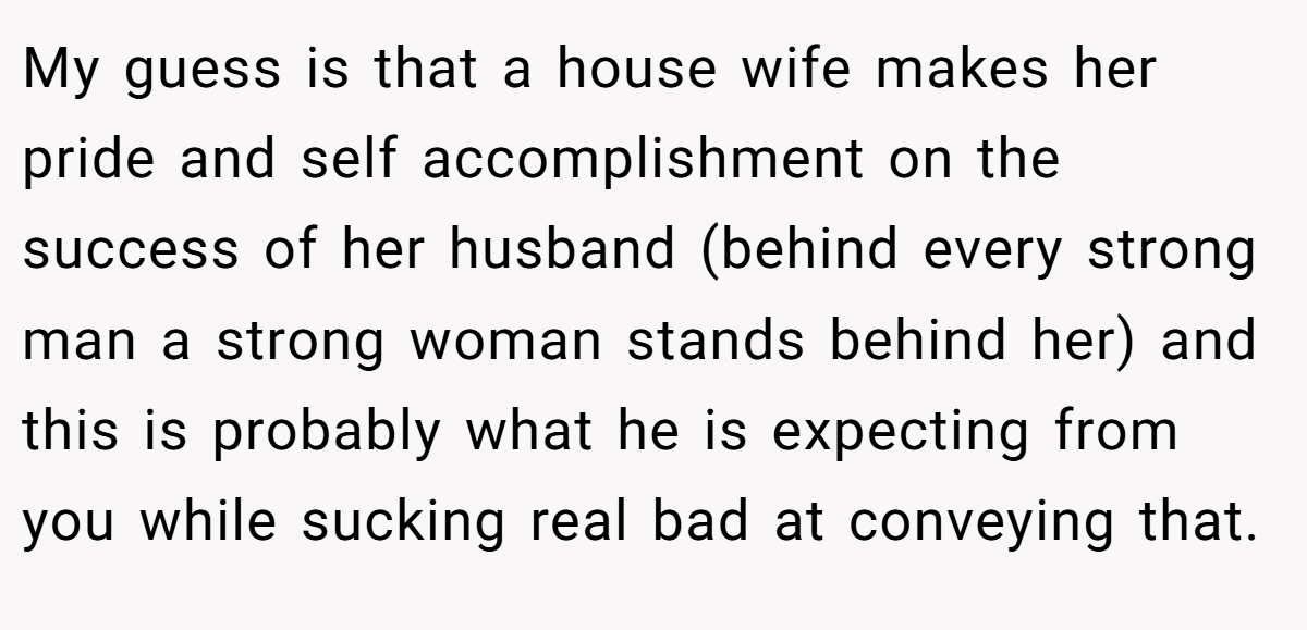 My guess is that a house wife makes her pride and self accomplishment on the success of her husband (behind every strong man a strong woman stands behind her) and this is probably what he is expecting from you while sucking real bad at conveying that.
