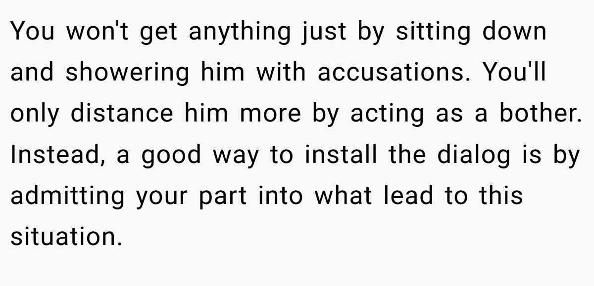 You won't get anything just by sitting down and showering him with accusations. You'll only distance him more by acting as a bother. Instead, a good way to install the dialog is by admitting your part into what lead to this situation.