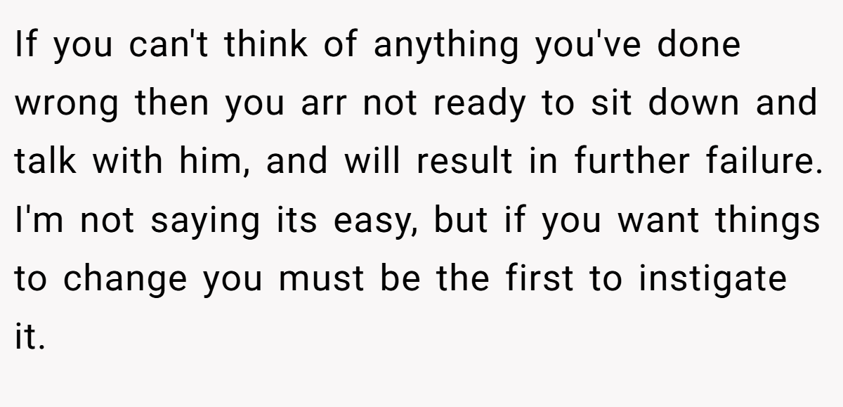 If you can't think of anything you've done wrong then you arr not ready to sit down and talk with him, and will result in further failure. I'm not saying its easy, but if you want things to change you must be the first to instigate it.