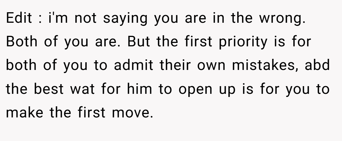 Edit : i'm not saying you are in the wrong. Both of you are. But the first priority is for both of you to admit their own mistakes, abd the best wat for him to open up is for you to make the first move.