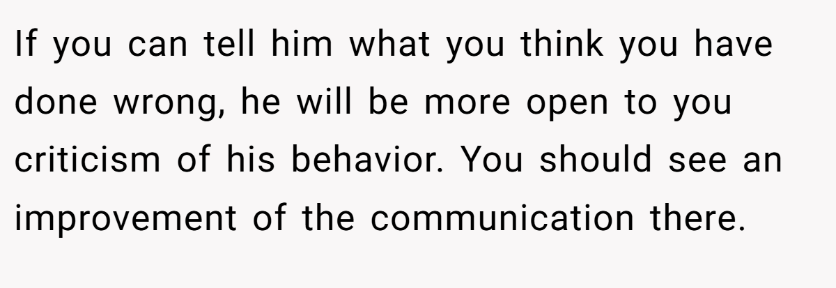 If you can tell him what you think you have done wrong, he will be more open to you criticism of his behavior. You should see an improvement of the communication there.