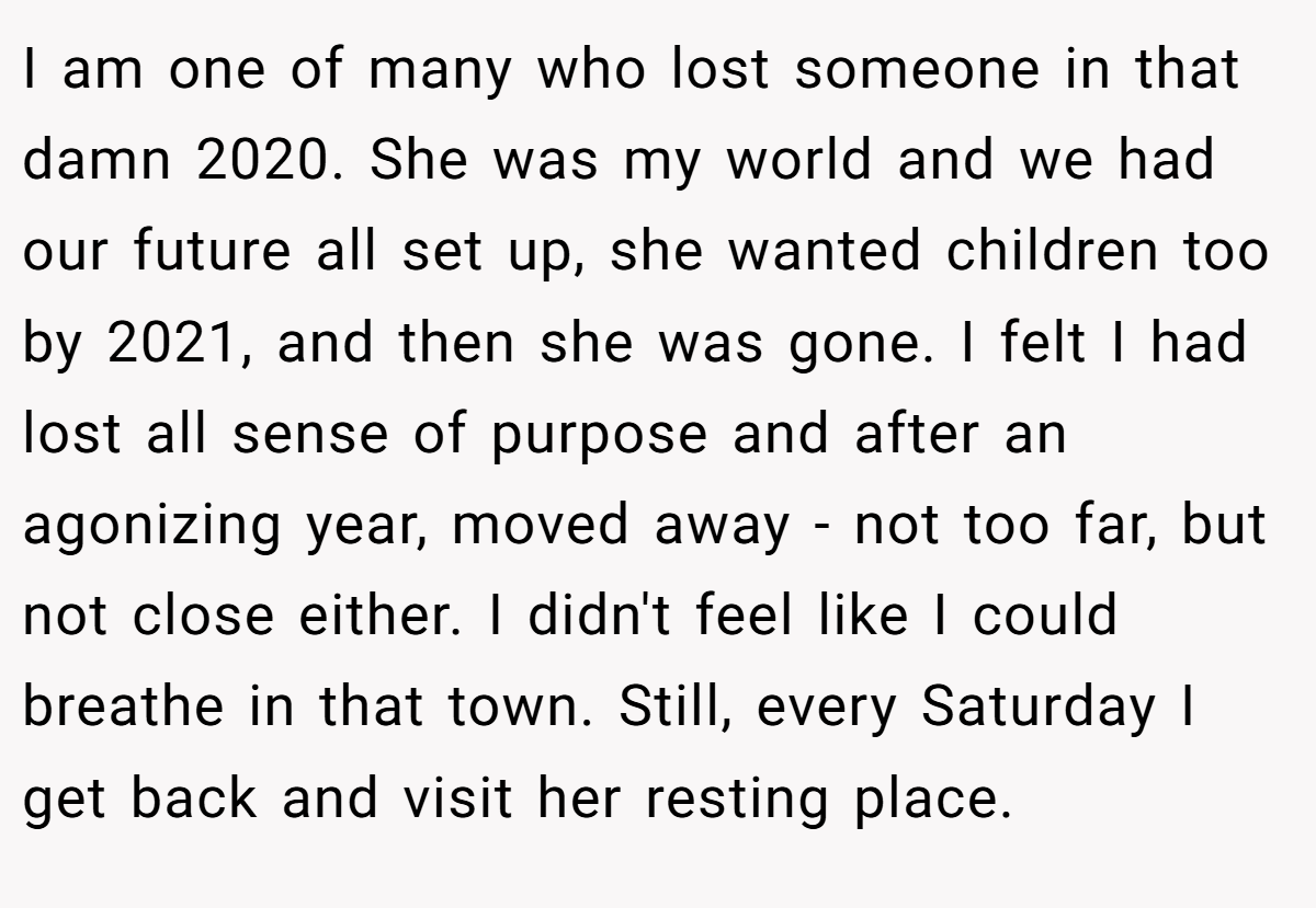 I am one of many who lost someone in that damn 2020. She was my world and we had our future all set up, she wanted children too by 2021, and then she was gone. I felt I had lost all sense of purpose and after an agonizing year, moved away - not too far, but not close either. I didn't feel like I could breathe in that town. Still, every Saturday I get back and visit her resting place.