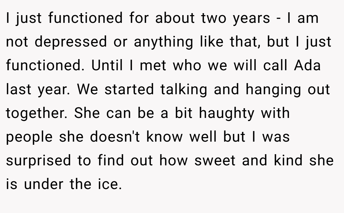 I just functioned for about two years - I am not depressed or anything like that, but I just functioned. Until I met who we will call Ada last year. We started talking and hanging out together. She can be a bit haughty with people she doesn't know well but I was surprised to find out how sweet and kind she is under the ice.