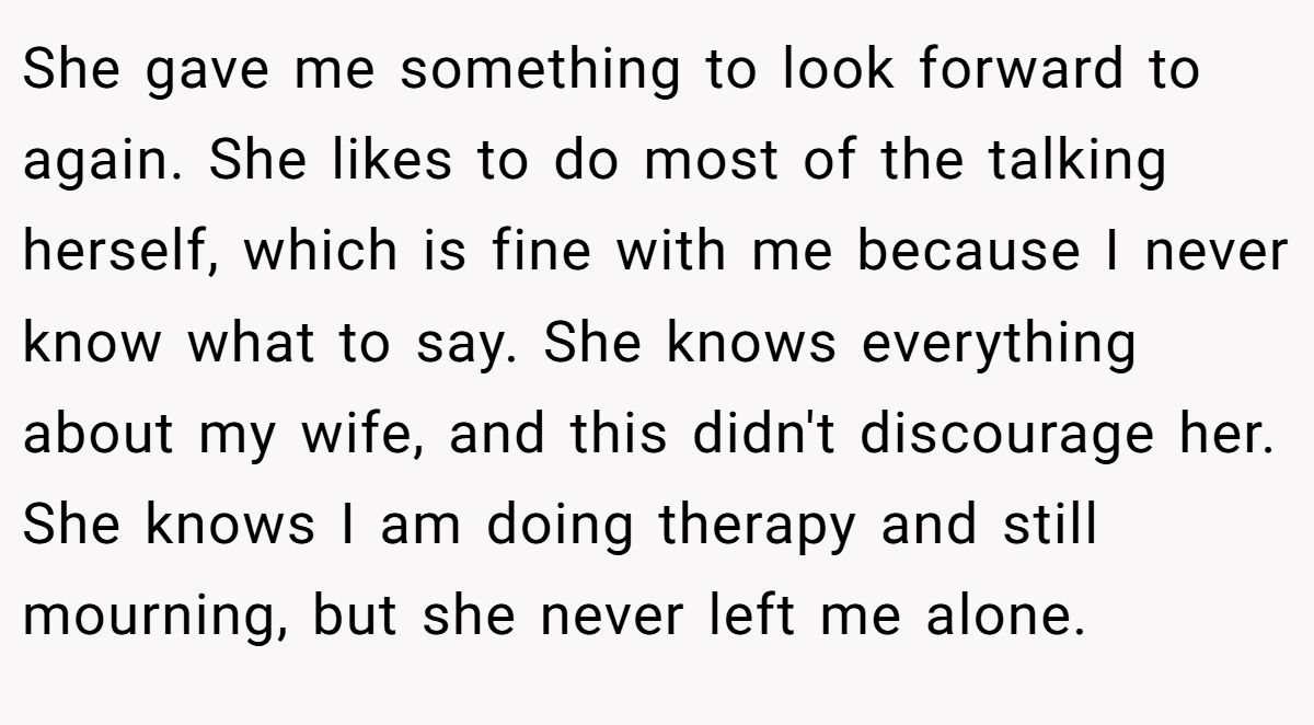 She gave me something to look forward to again. She likes to do most of the talking herself, which is fine with me because I never know what to say. She knows everything about my wife, and this didn't discourage her. She knows I am doing therapy and still mourning, but she never left me alone.