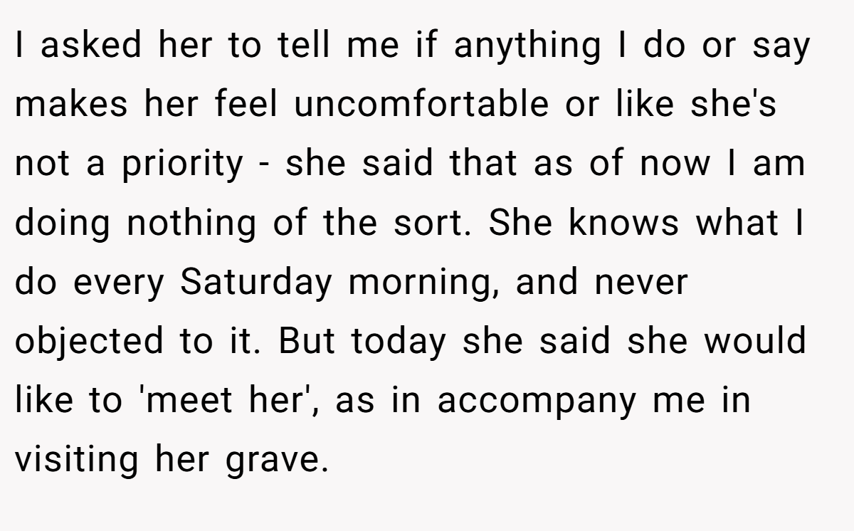 I asked her to tell me if anything I do or say makes her feel uncomfortable or like she's not a priority - she said that as of now I am doing nothing of the sort. She knows what I do every Saturday morning, and never objected to it. But today she said she would like to 'meet her', as in accompany me in visiting her grave.