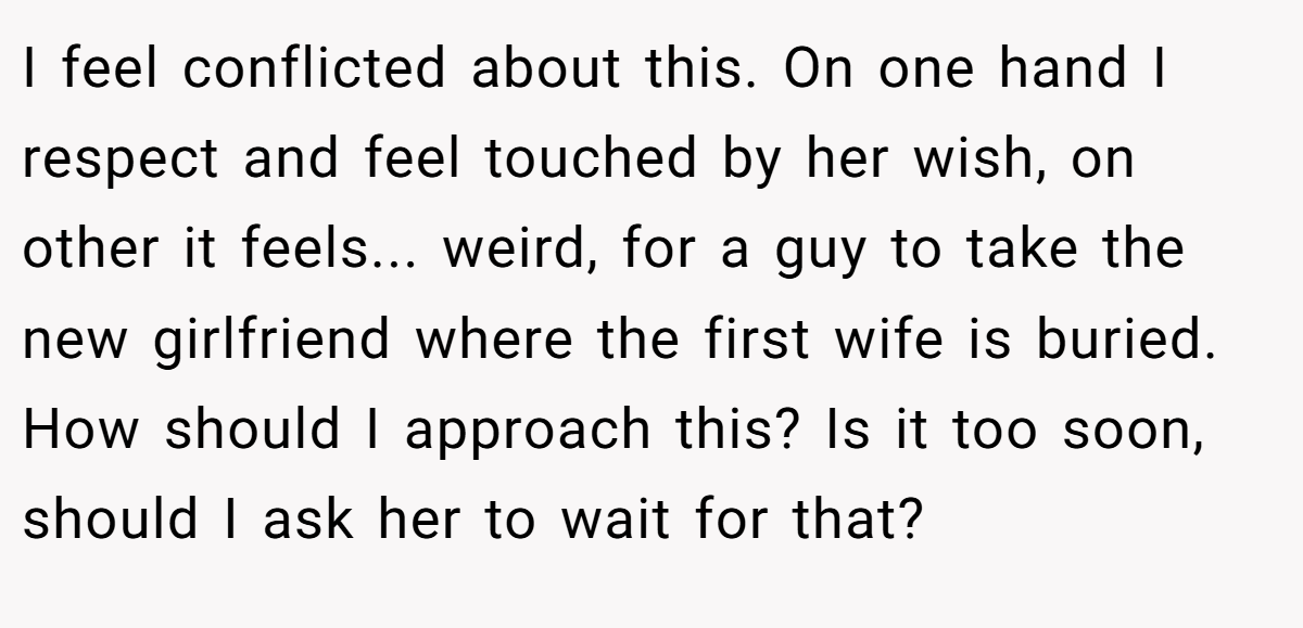 I feel conflicted about this. On one hand I respect and feel touched by her wish, on other it feels... weird, for a guy to take the new girlfriend where the first wife is buried. How should I approach this? Is it too soon, should I ask her to wait for that?