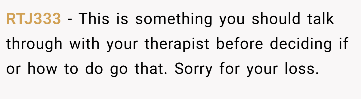RTJ333 − This is something you should talk through with your therapist before deciding if or how to do go that. Sorry for your loss.
