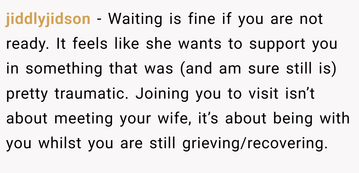 jiddlyjidson − Waiting is fine if you are not ready. It feels like she wants to support you in something that was (and am sure still is) pretty traumatic. Joining you to visit isn’t about meeting your wife, it’s about being with you whilst you are still grieving/recovering.