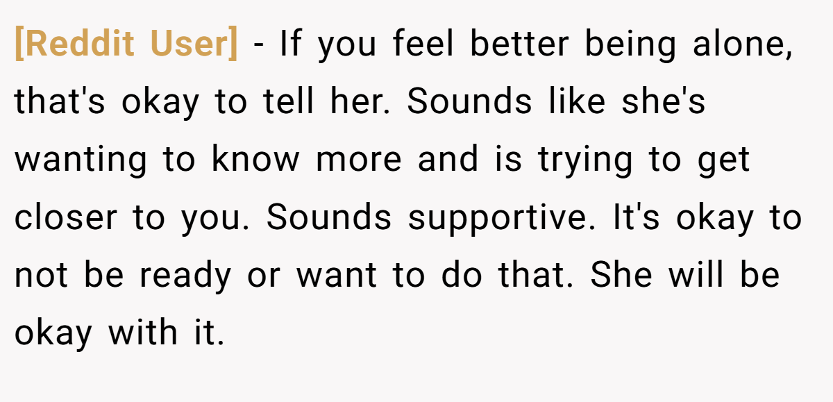 [Reddit User] − If you feel better being alone, that's okay to tell her. Sounds like she's wanting to know more and is trying to get closer to you. Sounds supportive. It's okay to not be ready or want to do that. She will be okay with it. 