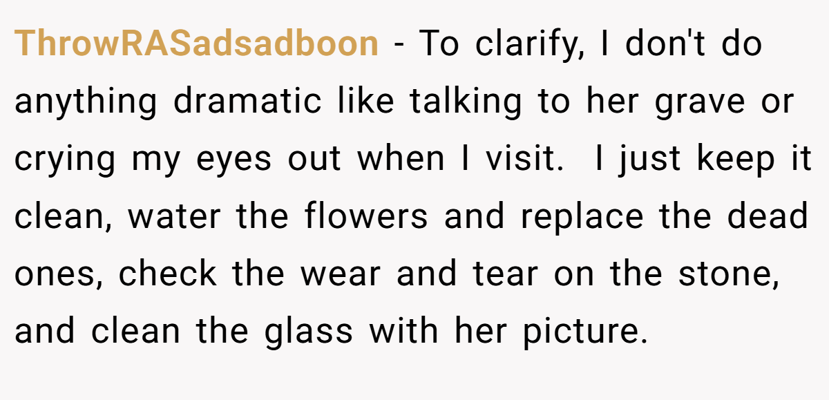 ThrowRASadsadboon − To clarify, I don't do anything dramatic like talking to her grave or crying my eyes out when I visit.  I just keep it clean, water the flowers and replace the dead ones, check the wear and tear on the stone, and clean the glass with her picture. 