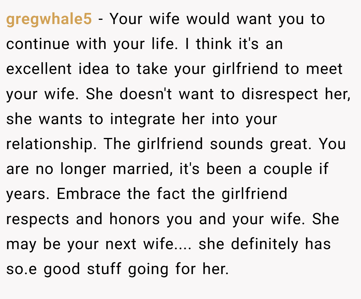 gregwhale5 − Your wife would want you to continue with your life. I think it's an excellent idea to take your girlfriend to meet your wife. She doesn't want to disrespect her, she wants to integrate her into your relationship. The girlfriend sounds great. You are no longer married, it's been a couple if years. Embrace the fact the girlfriend respects and honors you and your wife. She may be your next wife.... she definitely has so.e good stuff going for her.
