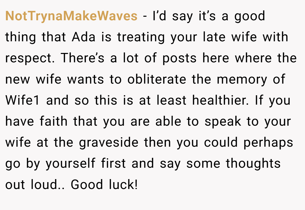 NotTrynaMakeWaves − I’d say it’s a good thing that Ada is treating your late wife with respect. There’s a lot of posts here where the new wife wants to obliterate the memory of Wife1 and so this is at least healthier. If you have faith that you are able to speak to your wife at the graveside then you could perhaps go by yourself first and say some thoughts out loud.. Good luck!