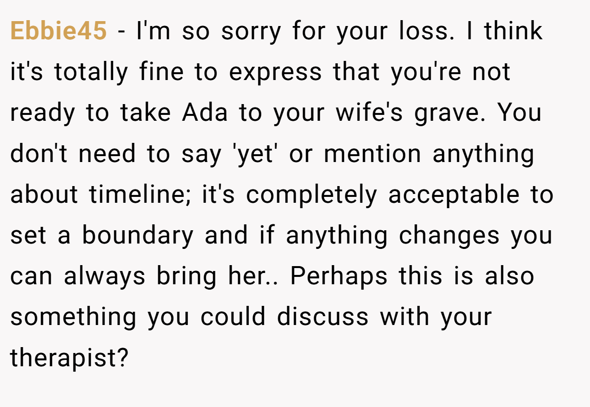 Ebbie45 − I'm so sorry for your loss. I think it's totally fine to express that you're not ready to take Ada to your wife's grave. You don't need to say 'yet' or mention anything about timeline; it's completely acceptable to set a boundary and if anything changes you can always bring her.. Perhaps this is also something you could discuss with your therapist?