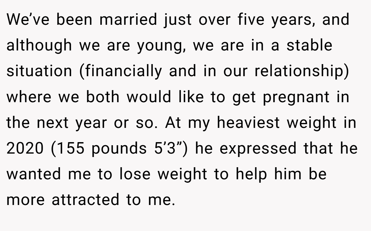 We’ve been married just over five years, and although we are young, we are in a stable situation (financially and in our relationship) where we both would like to get pregnant in the next year or so. At my heaviest weight in 2020 (155 pounds 5’3”) he expressed that he wanted me to lose weight to help him be more attracted to me.