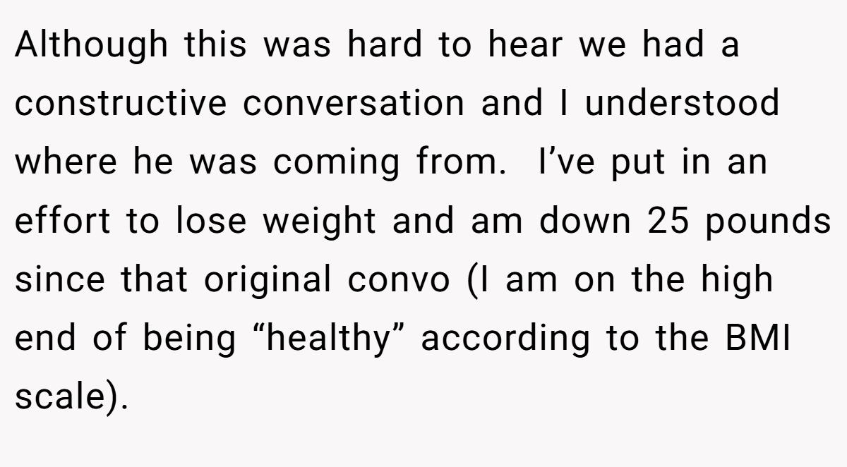 Although this was hard to hear we had a constructive conversation and I understood where he was coming from.  I’ve put in an effort to lose weight and am down 25 pounds since that original convo (I am on the high end of being “healthy” according to the BMI scale).