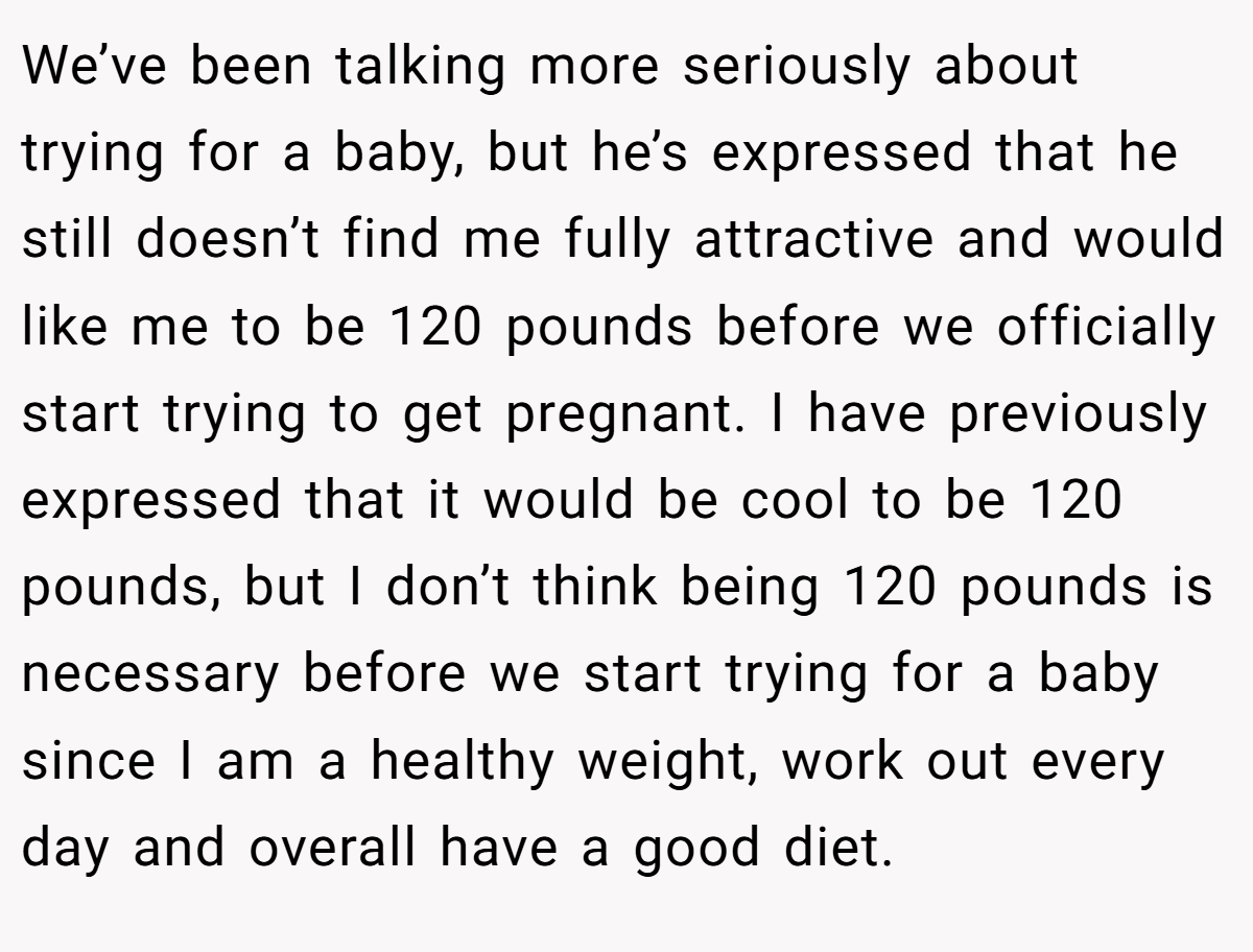 We’ve been talking more seriously about trying for a baby, but he’s expressed that he still doesn’t find me fully attractive and would like me to be 120 pounds before we officially start trying to get pregnant. I have previously expressed that it would be cool to be 120 pounds, but I don’t think being 120 pounds is necessary before we start trying for a baby since I am a healthy weight, work out every day and overall have a good diet.