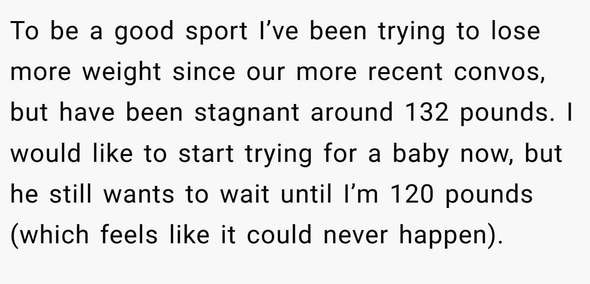 To be a good sport I’ve been trying to lose more weight since our more recent convos, but have been stagnant around 132 pounds. I would like to start trying for a baby now, but he still wants to wait until I’m 120 pounds (which feels like it could never happen).