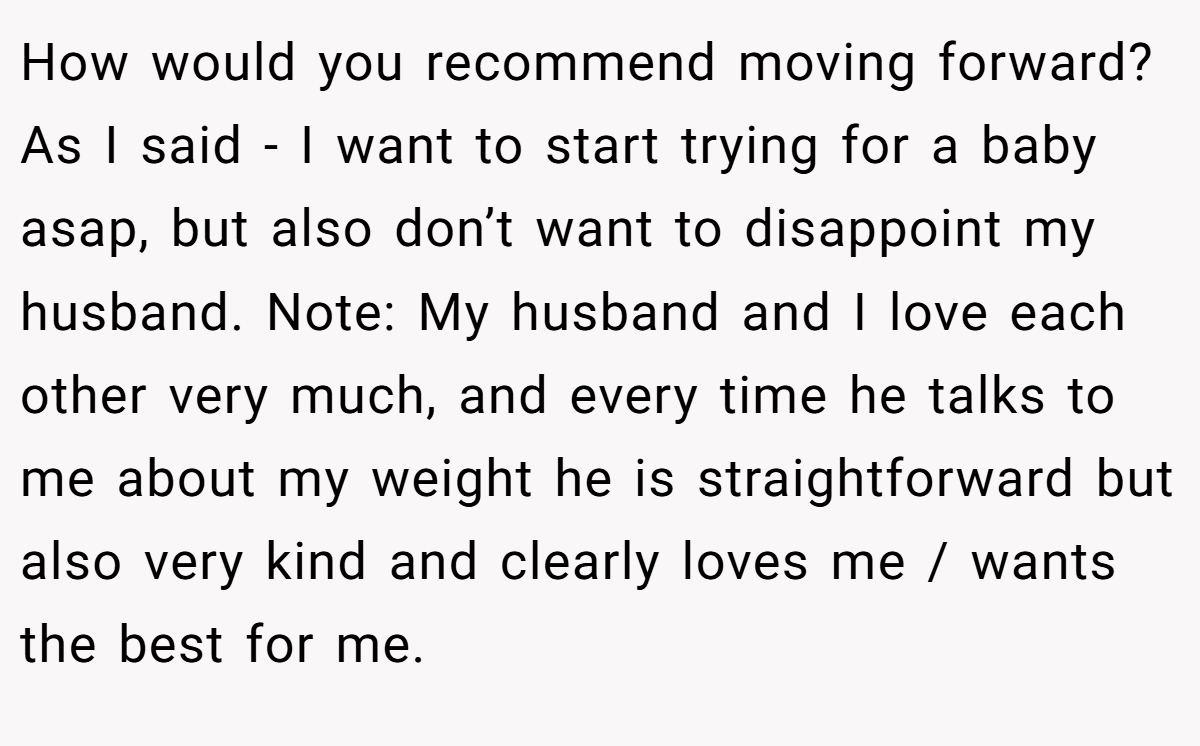 How would you recommend moving forward? As I said - I want to start trying for a baby asap, but also don’t want to disappoint my husband. Note: My husband and I love each other very much, and every time he talks to me about my weight he is straightforward but also very kind and clearly loves me / wants the best for me.