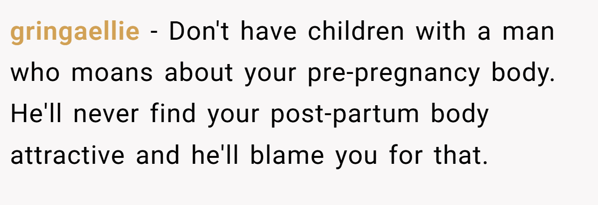 gringaellie − Don't have children with a man who moans about your pre-pregnancy body. He'll never find your post-partum body attractive and he'll blame you for that.