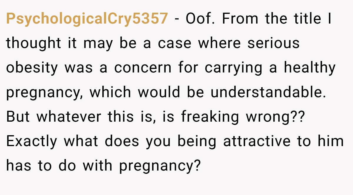 PsychologicalCry5357 − Oof. From the title I thought it may be a case where serious obesity was a concern for carrying a healthy pregnancy, which would be understandable. But whatever this is, is freaking wrong?? Exactly what does you being attractive to him has to do with pregnancy?