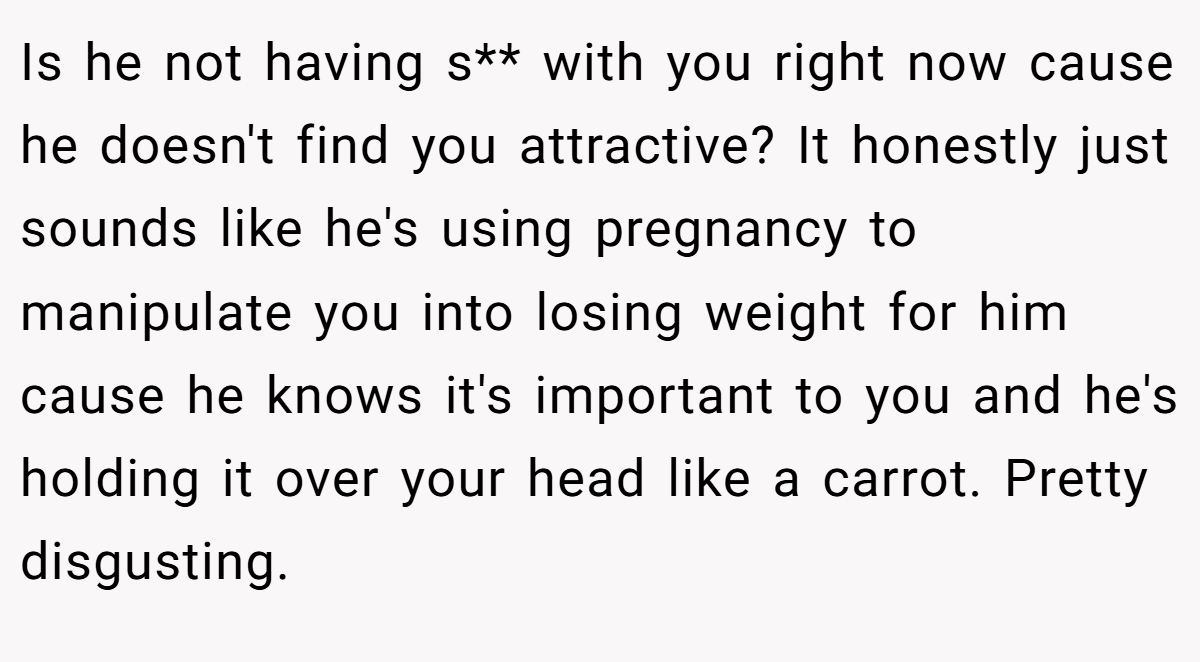 Is he not having s** with you right now cause he doesn't find you attractive? It honestly just sounds like he's using pregnancy to manipulate you into losing weight for him cause he knows it's important to you and he's holding it over your head like a carrot. Pretty disgusting.