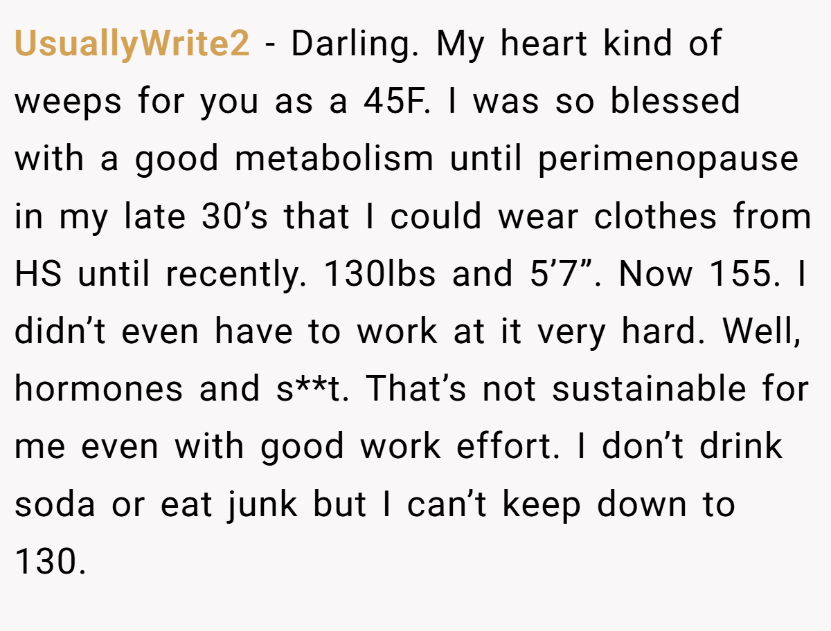 UsuallyWrite2 − Darling. My heart kind of weeps for you as a 45F. I was so blessed with a good metabolism until perimenopause in my late 30’s that I could wear clothes from HS until recently. 130lbs and 5’7”. Now 155. I didn’t even have to work at it very hard. Well, hormones and s**t. That’s not sustainable for me even with good work effort. I don’t drink soda or eat junk but I can’t keep down to 130.