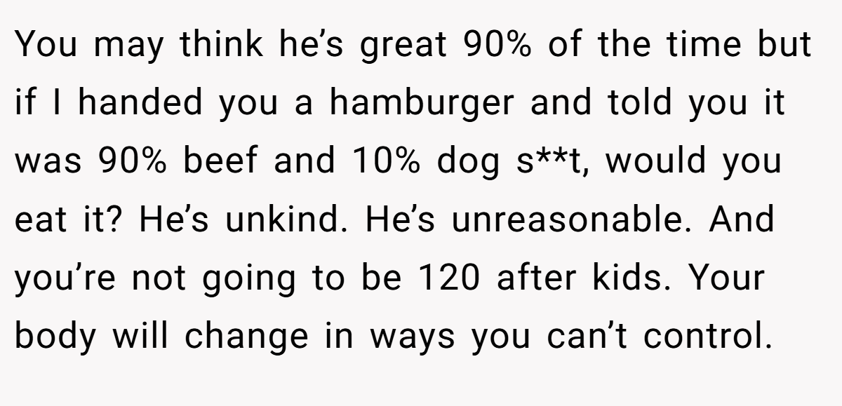 You may think he’s great 90% of the time but if I handed you a hamburger and told you it was 90% beef and 10% dog s**t, would you eat it? He’s unkind. He’s unreasonable. And you’re not going to be 120 after kids. Your body will change in ways you can’t control.