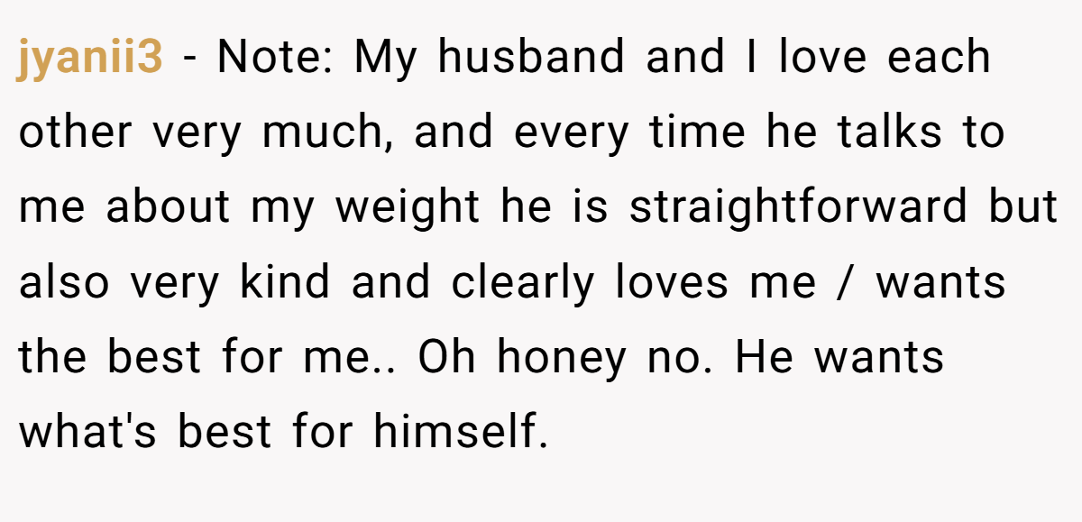 jyanii3 − Note: My husband and I love each other very much, and every time he talks to me about my weight he is straightforward but also very kind and clearly loves me / wants the best for me.. Oh honey no. He wants what's best for himself.