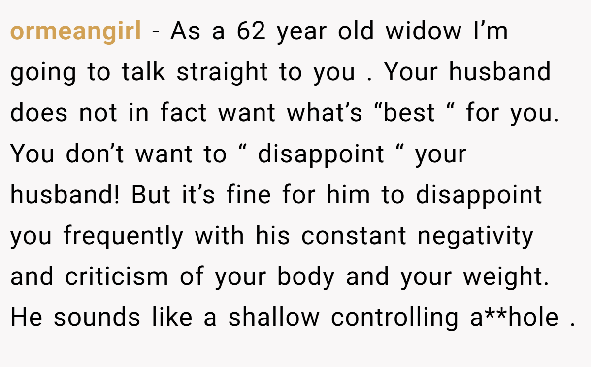 ormeangirl − As a 62 year old widow I’m going to talk straight to you . Your husband does not in fact want what’s “best “ for you. You don’t want to “ disappoint “ your husband! But it’s fine for him to disappoint you frequently with his constant negativity and criticism of your body and your weight. He sounds like a shallow controlling a**hole .