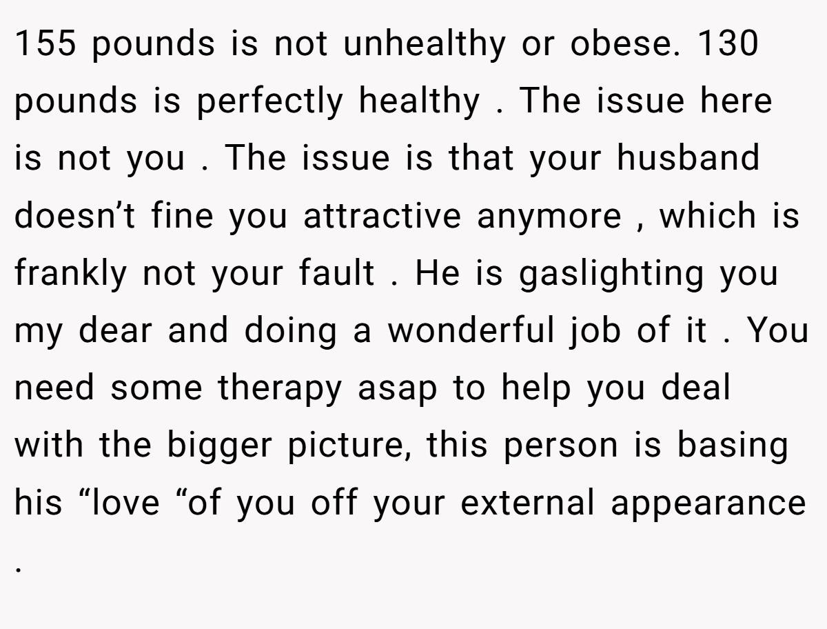 155 pounds is not unhealthy or obese. 130 pounds is perfectly healthy . The issue here is not you . The issue is that your husband doesn’t fine you attractive anymore , which is frankly not your fault . He is gaslighting you my dear and doing a wonderful job of it . You need some therapy asap to help you deal with the bigger picture, this person is basing his “love “of you off your external appearance .