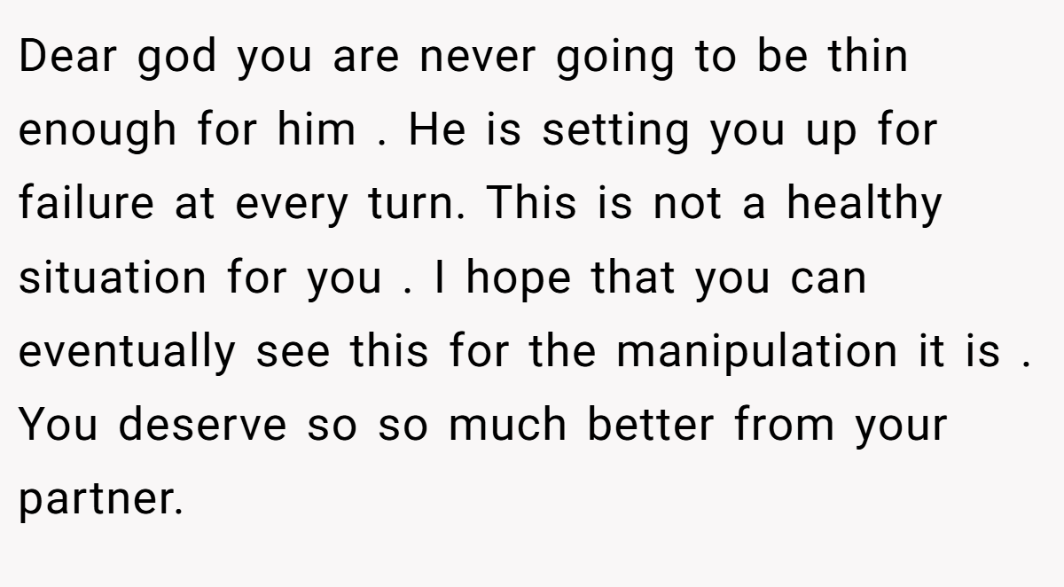 Dear god you are never going to be thin enough for him . He is setting you up for failure at every turn. This is not a healthy situation for you . I hope that you can eventually see this for the manipulation it is . You deserve so so much better from your partner.