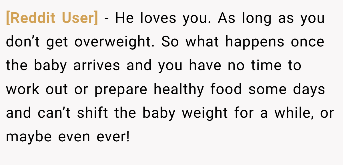 [Reddit User] − He loves you. As long as you don’t get overweight. So what happens once the baby arrives and you have no time to work out or prepare healthy food some days and can’t shift the baby weight for a while, or maybe even ever! 