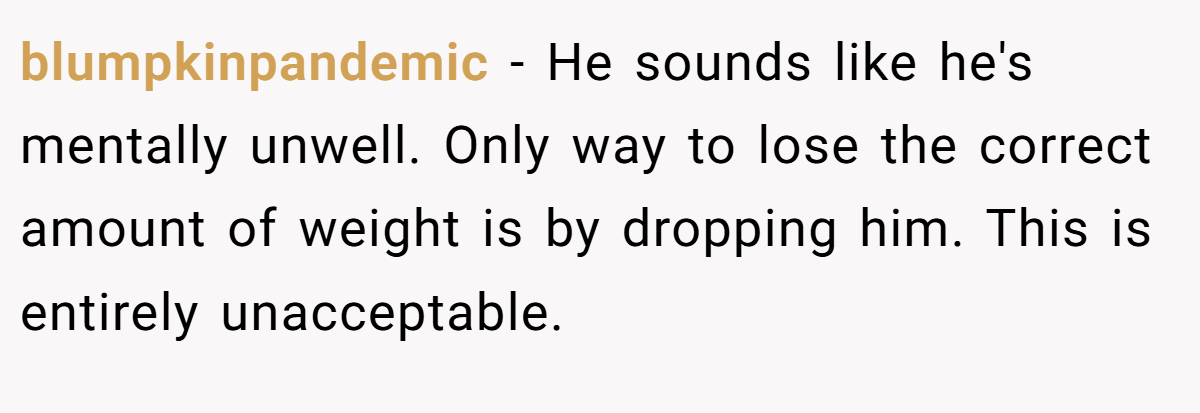 blumpkinpandemic − He sounds like he's mentally unwell. Only way to lose the correct amount of weight is by dropping him. This is entirely unacceptable.