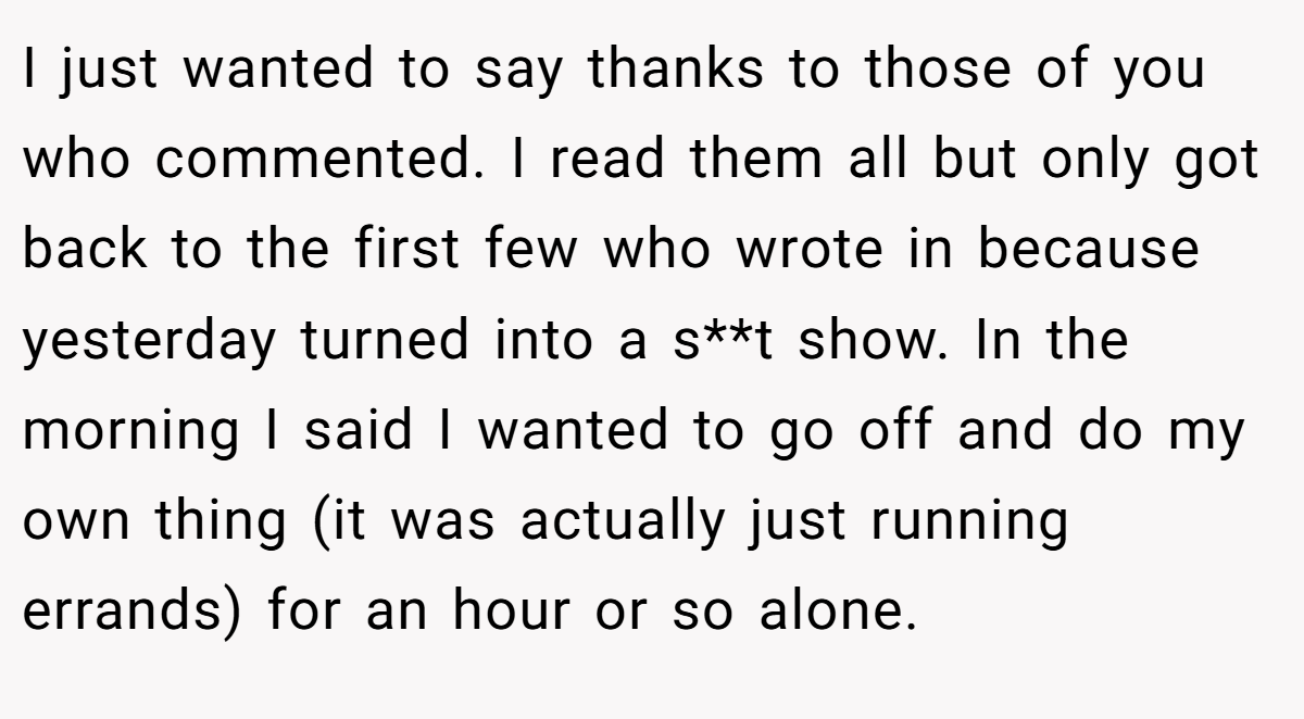 I just wanted to say thanks to those of you who commented. I read them all but only got back to the first few who wrote in because yesterday turned into a s**t show. In the morning I said I wanted to go off and do my own thing (it was actually just running errands) for an hour or so alone.