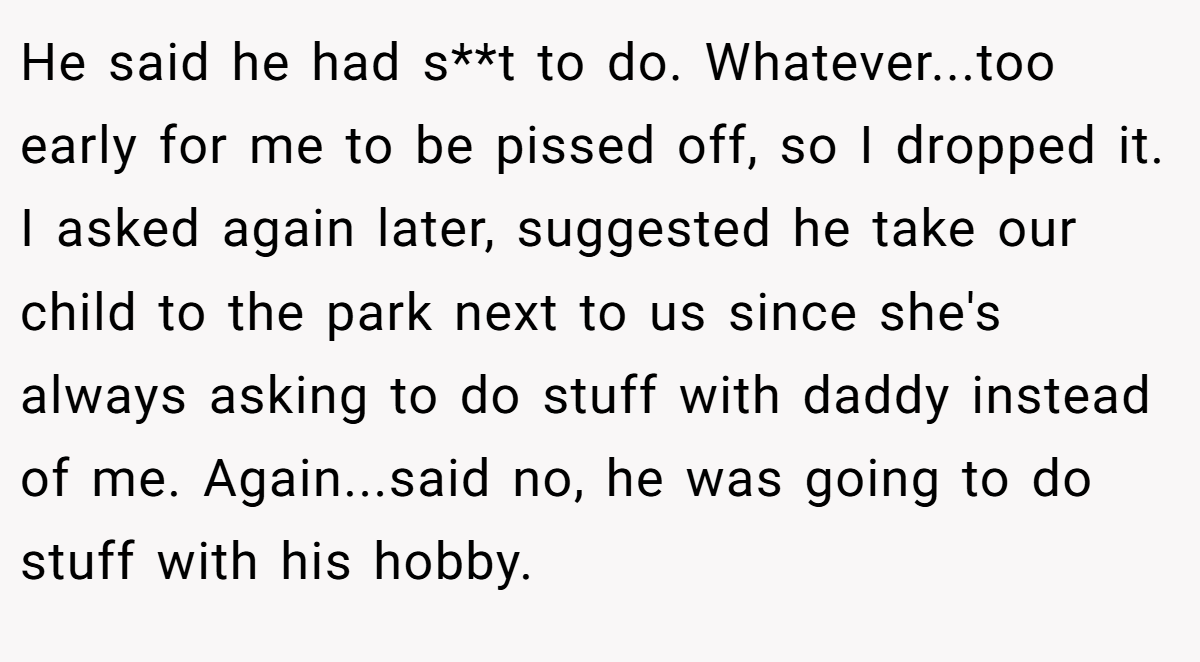 He said he had s**t to do. Whatever...too early for me to be pissed off, so I dropped it. I asked again later, suggested he take our child to the park next to us since she's always asking to do stuff with daddy instead of me. Again...said no, he was going to do stuff with his hobby.
