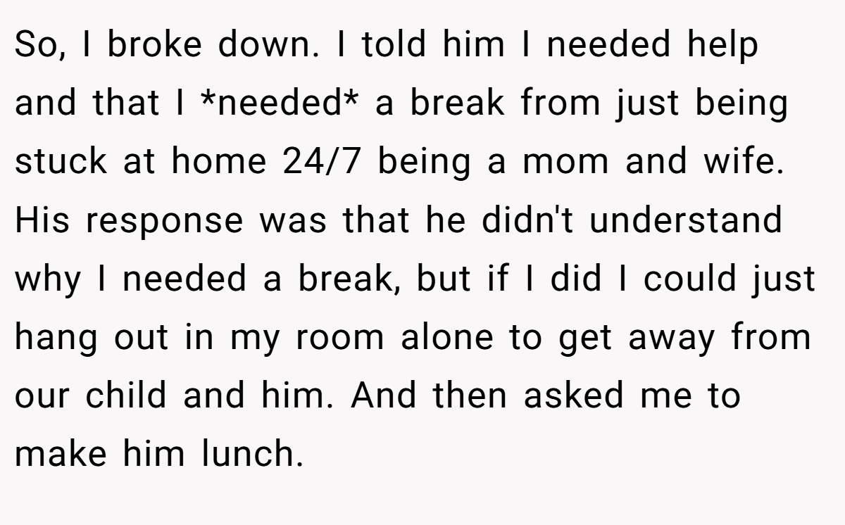 So, I broke down. I told him I needed help and that I *needed* a break from just being stuck at home 24/7 being a mom and wife. His response was that he didn't understand why I needed a break, but if I did I could just hang out in my room alone to get away from our child and him. And then asked me to make him lunch.
