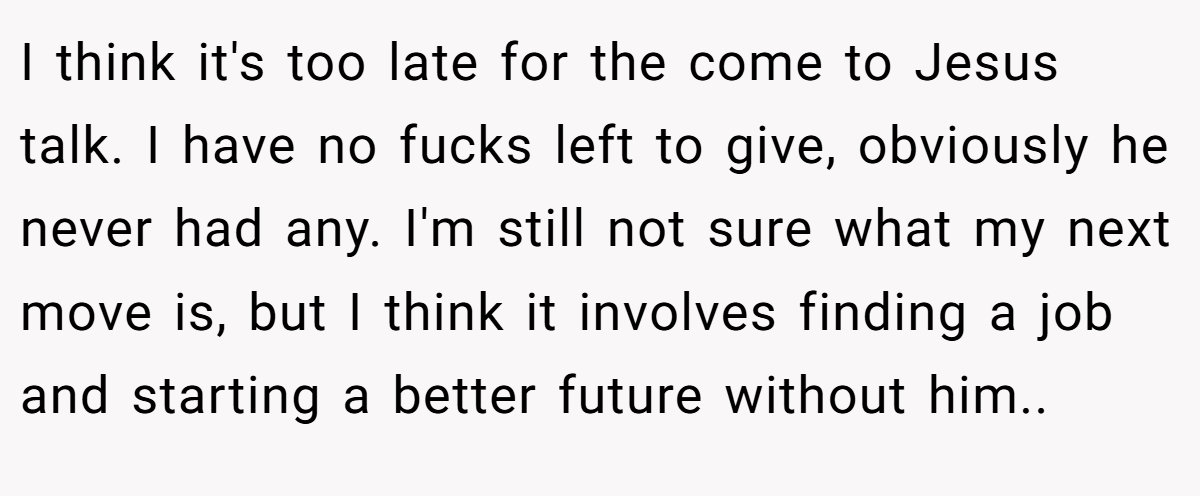 I think it's too late for the come to Jesus talk. I have no fucks left to give, obviously he never had any. I'm still not sure what my next move is, but I think it involves finding a job and starting a better future without him..