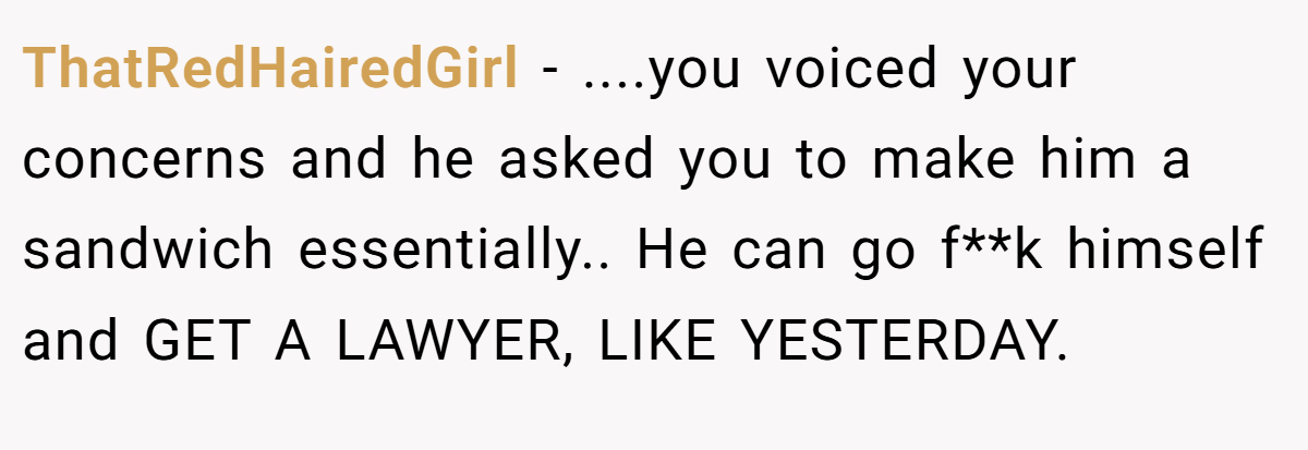 ThatRedHairedGirl − ....you voiced your concerns and he asked you to make him a sandwich essentially.. He can go f**k himself and GET A LAWYER, LIKE YESTERDAY.