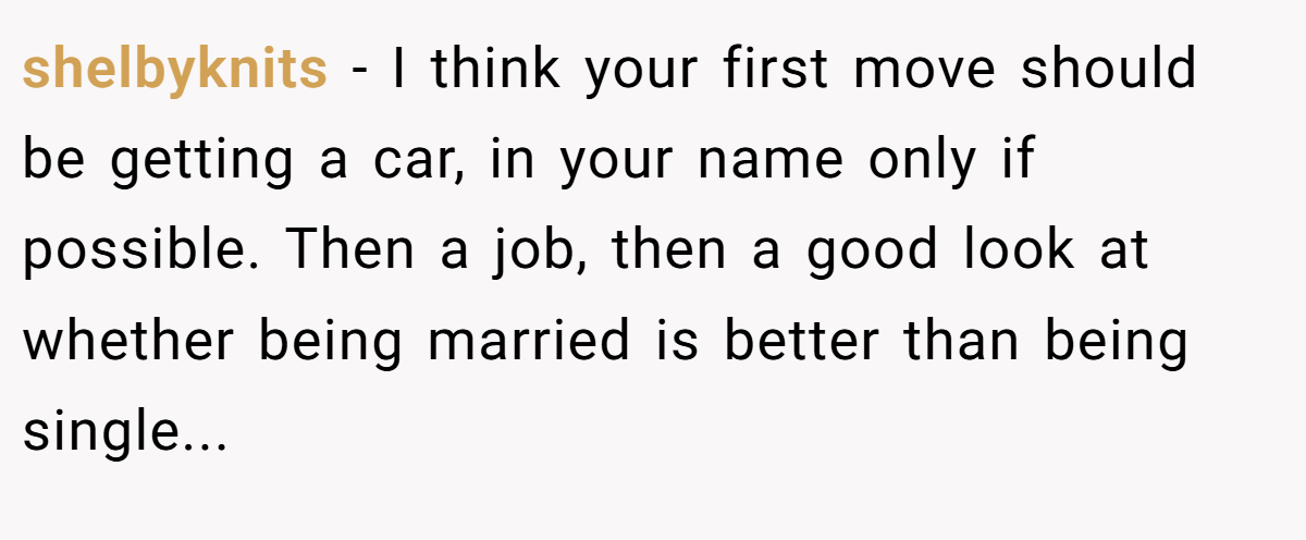 shelbyknits − I think your first move should be getting a car, in your name only if possible. Then a job, then a good look at whether being married is better than being single...