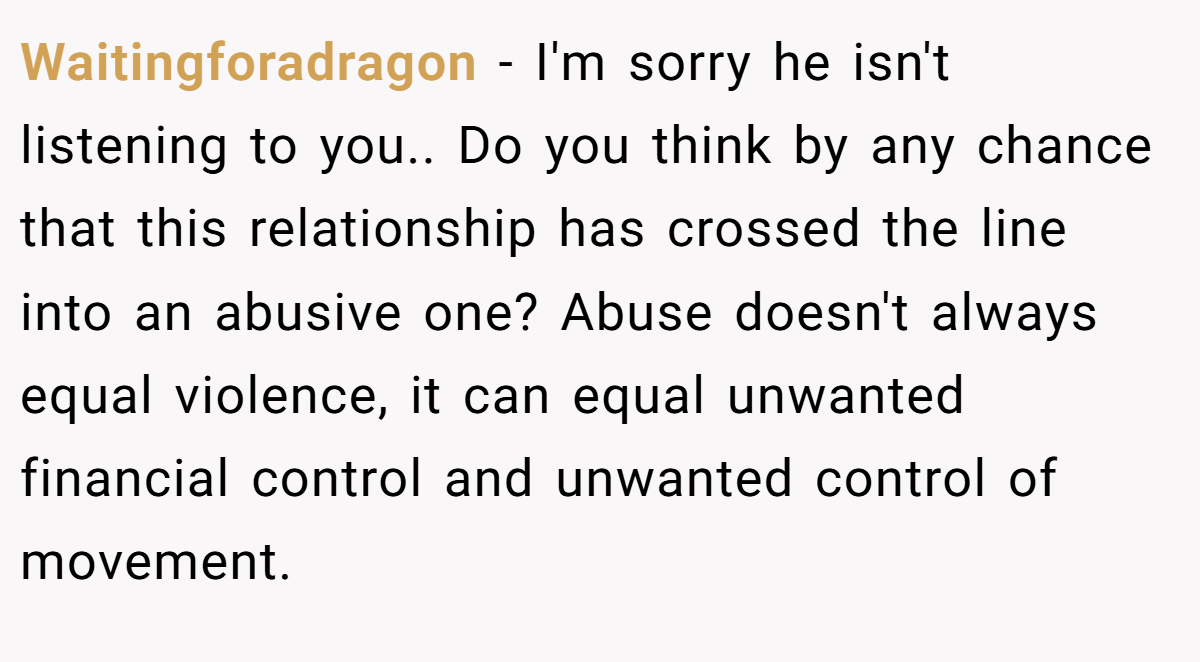 Waitingforadragon − I'm sorry he isn't listening to you.. Do you think by any chance that this relationship has crossed the line into an abusive one? Abuse doesn't always equal violence, it can equal unwanted financial control and unwanted control of movement.