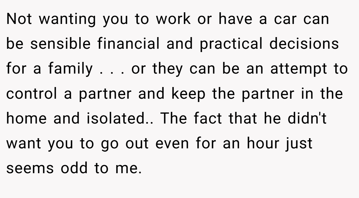 Not wanting you to work or have a car can be sensible financial and practical decisions for a family . . . or they can be an attempt to control a partner and keep the partner in the home and isolated.. The fact that he didn't want you to go out even for an hour just seems odd to me.